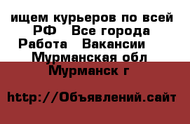 ищем курьеров по всей РФ - Все города Работа » Вакансии   . Мурманская обл.,Мурманск г.